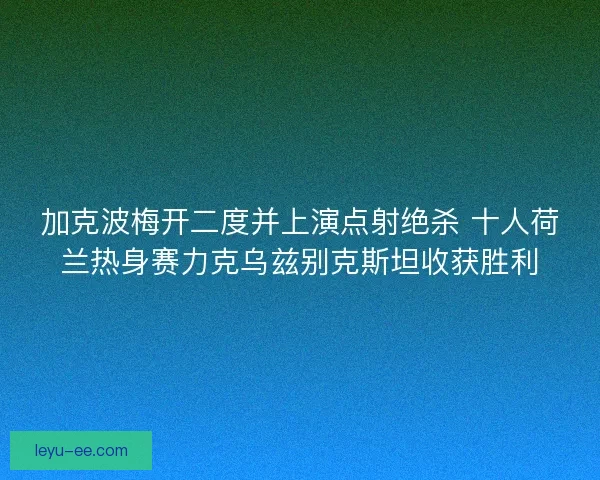 加克波梅开二度并上演点射绝杀 十人荷兰热身赛力克乌兹别克斯坦收获胜利 加克波梅开二度并上演点射绝杀 十人荷兰热身赛力克乌兹别克斯坦收获胜利