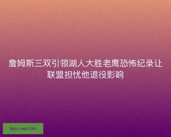 詹姆斯三双引领湖人大胜老鹰恐怖纪录让联盟担忧他退役影响