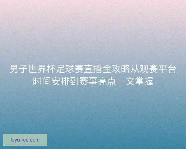 男子世界杯足球赛直播全攻略从观赛平台时间安排到赛事亮点一文掌握