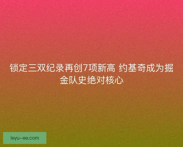 锁定三双纪录再创7项新高 约基奇成为掘金队史绝对核心