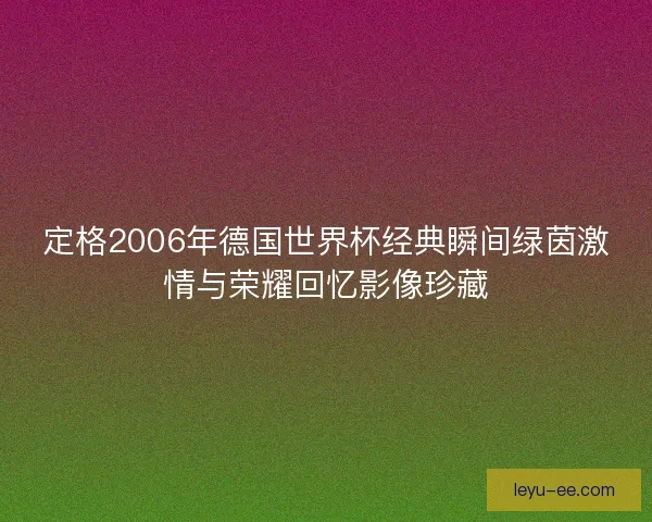 定格2006年德国世界杯经典瞬间绿茵激情与荣耀回忆影像珍藏