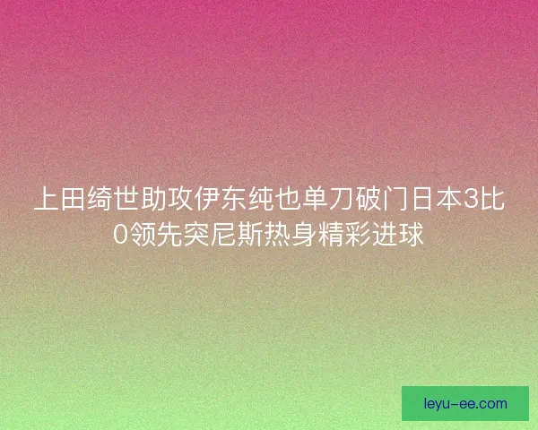 上田绮世助攻伊东纯也单刀破门日本3比0领先突尼斯热身精彩进球 上田绮世助攻伊东纯也单刀破门日本3比0领先突尼斯热身精彩进球
