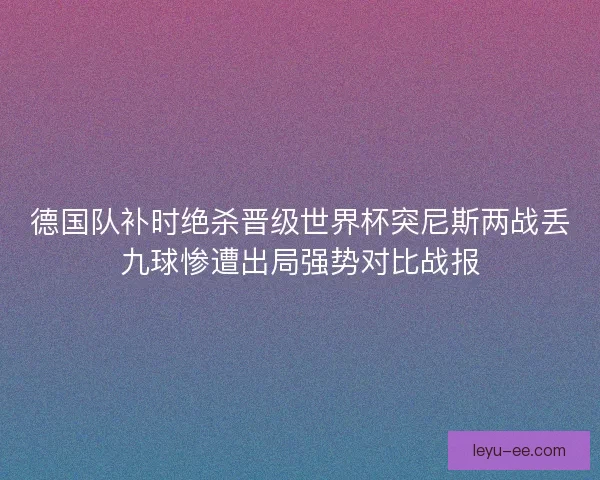 德国队补时绝杀晋级世界杯突尼斯两战丢九球惨遭出局强势对比战报 德国队补时绝杀晋级世界杯突尼斯两战丢九球惨遭出局强势对比战报