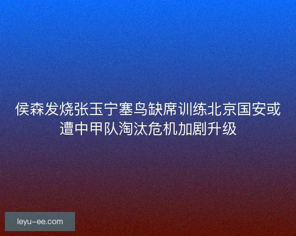 侯森发烧张玉宁塞鸟缺席训练北京国安或遭中甲队淘汰危机加剧升级 侯森发烧张玉宁塞鸟缺席训练北京国安或遭中甲队淘汰危机加剧升级