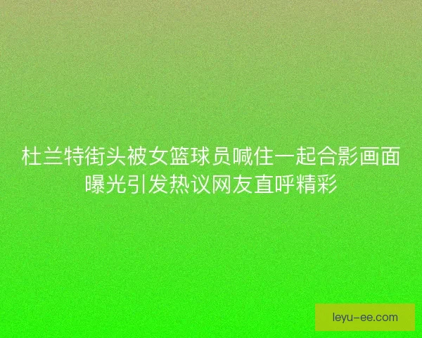 杜兰特街头被女篮球员喊住一起合影画面曝光引发热议网友直呼精彩